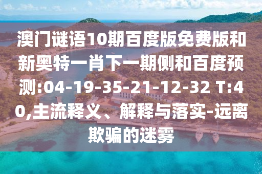 澳门谜语10期百度版免费版和新奥特一肖下一期侧和百度预测:04-19-35-21-12-32 T:40,主流释义、解释与落实-远离欺骗的迷雾