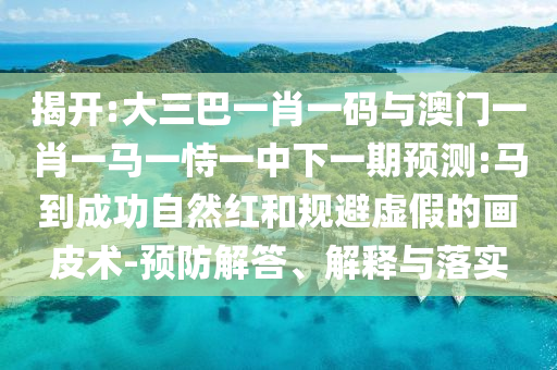 揭开:大三巴一肖一码与澳门一肖一马一恃一中下一期预测:马到成功自然红和规避虚假的画皮术-预防解答、解释与落实