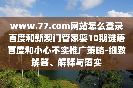 www.77.com网站怎么登录百度和新澳门管家婆10期谜语百度和小心不实推广策略-细致解答、解释与落实