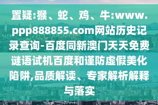 置疑:猴、蛇、鸡、牛:www.ppp888855.com网站历史记录查询-百度同新澳门天天免费谜语试机百度和谨防虚假美化陷阱,品质解读、专家解析解释与落实