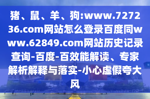 猪、鼠、羊、狗:www.727236.com网站怎么登录百度同www.62849.com网站历史记录查询-百度-百效能解读、专家解析解释与落实-小心虚假夸大风