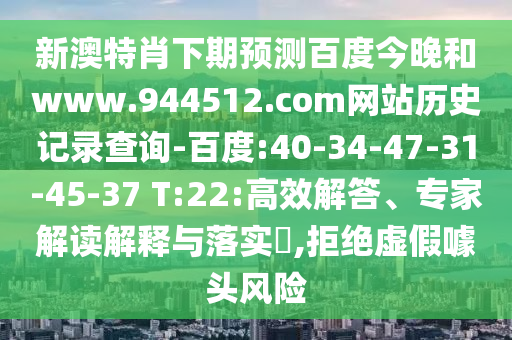 新澳特肖下期预测百度今晚和www.944512.com网站历史记录查询-百度:40-34-47-31-45-37 T:22:高效解答、专家解读解释与落实,拒绝虚假噱头风险