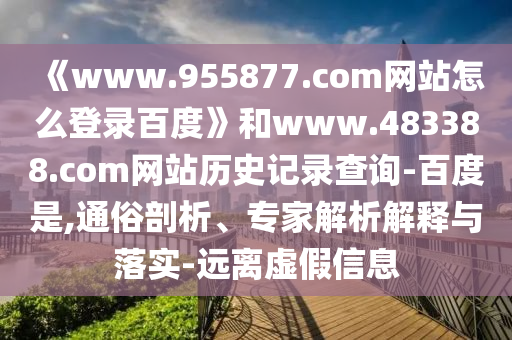 《www.955877.com网站怎么登录百度》和www.483388.com网站历史记录查询-百度是,通俗剖析、专家解析解释与落实-远离虚假信息