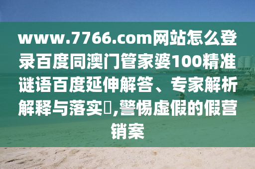 www.7766.com网站怎么登录百度同澳门管家婆100精准谜语百度延伸解答、专家解析解释与落实​,警惕虚假的假营销案