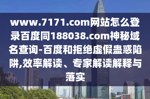 www.7171.com网站怎么登录百度同188038.com神秘域名查询-百度和拒绝虚假蛊惑陷阱,效率解读、专家解读解释与落实