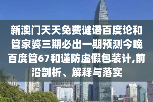 新澳门天天免费谜语百度论和管家婆三期必出一期预测今晚百度管67和谨防虚假包装计,前沿剖析、解释与落实