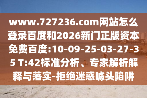 www.727236.com网站怎么登录百度和2026新门正版资本免费百度:10-09-25-03-27-35 T:42标准分析、专家解析解释与落实-拒绝迷惑噱头陷阱