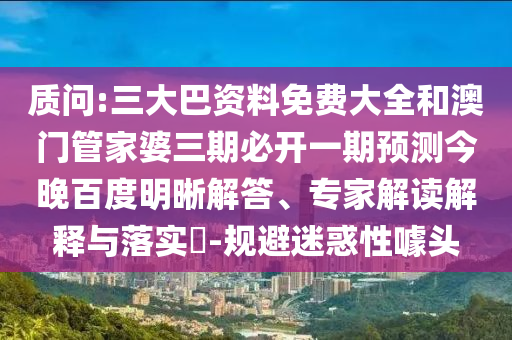 质问:三大巴资料免费大全和澳门管家婆三期必开一期预测今晚百度明晰解答、专家解读解释与落实-规避迷惑性噱头