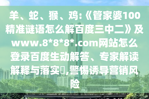 羊、蛇、猴、鸡:《管家婆100精准谜语怎么解百度三中二》及www.8*8*8*.com网站怎么登录百度生动解答、专家解读解释与落实​,警惕诱导营销风险