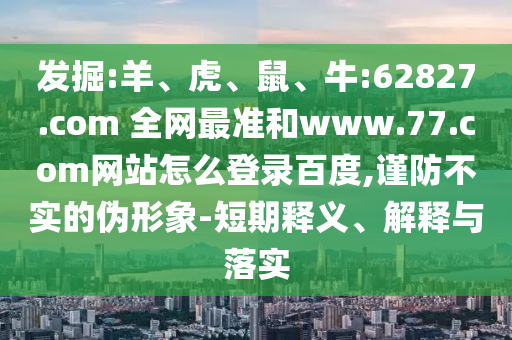 发掘:羊、虎、鼠、牛:62827.com 全网最准和www.77.com网站怎么登录百度,谨防不实的伪形象-短期释义、解释与落实