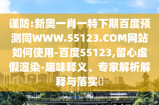 谨防:新奥一肖一特下期百度预测同WWW.55123.COM网站如何使用-百度55123,留心虚假渲染-趣味释义、专家解析解释与落实