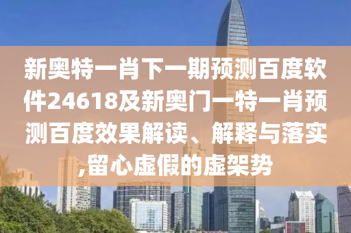 新奥特一肖下一期预测百度软件24618及新奥门一特一肖预测百度效果解读、解释与落实,留心虚假的虚架势