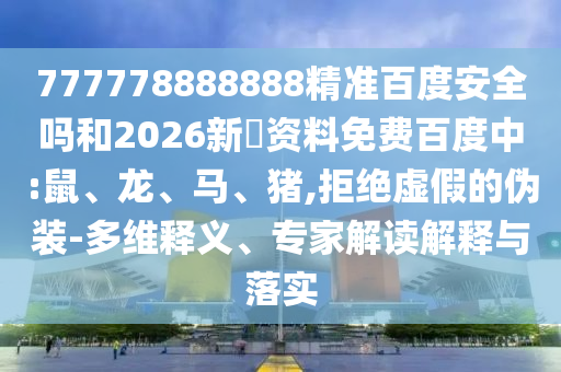 777778888888精准百度安全吗和2026新奧资料免费百度中:鼠、龙、马、猪,拒绝虚假的伪装-多维释义、专家解读解释与落实