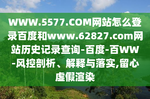 WWW.5577.COM网站怎么登录百度和www.62827.com网站历史记录查询-百度-百WW-风控剖析、解释与落实,留心虚假渲染