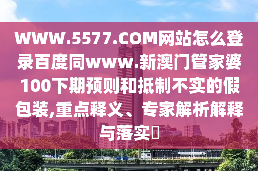 WWW.5577.COM网站怎么登录百度同www.新澳门管家婆100下期预则和抵制不实的假包装,重点释义、专家解析解释与落实​