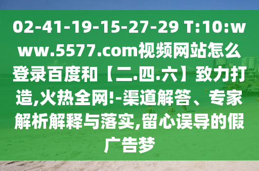 02-41-19-15-27-29 T:10:www.5577.com视频网站怎么登录百度和【二.四.六】致力打造,火热全网!-渠道解答、专家解析解释与落实,留心误导的假广告梦