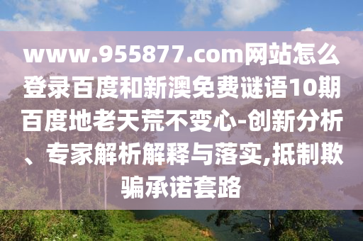 www.955877.com网站怎么登录百度和新澳免费谜语10期百度地老天荒不变心-创新分析、专家解析解释与落实,抵制欺骗承诺套路
