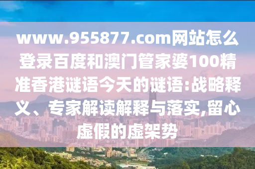 www.955877.com网站怎么登录百度和澳门管家婆100精准香港谜语今天的谜语:战略释义、专家解读解释与落实,留心虚假的虚架势