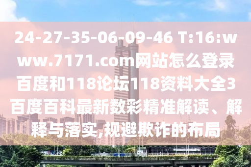 24-27-35-06-09-46 T:16:www.7171.com网站怎么登录百度和118论坛118资料大全3百度百科最新数彩精准解读、解释与落实,规避欺诈的布局