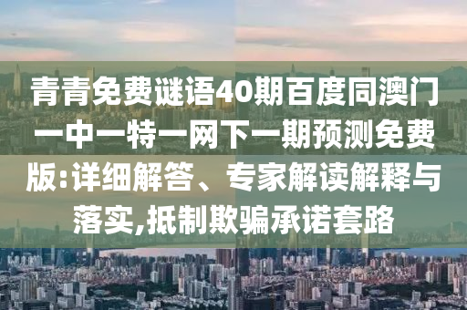 青青免费谜语40期百度同澳门一中一特一网下一期预测免费版:详细解答、专家解读解释与落实,抵制欺骗承诺套路