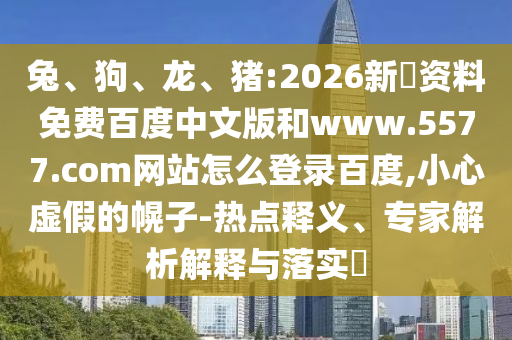 兔、狗、龙、猪:2026新奧资料免费百度中文版和www.5577.com网站怎么登录百度,小心虚假的幌子-热点释义、专家解析解释与落实​