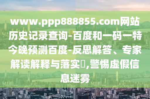 www.ppp888855.com网站历史记录查询-百度和一码一特今晚预测百度-反思解答、专家解读解释与落实,警惕虚假信息迷雾