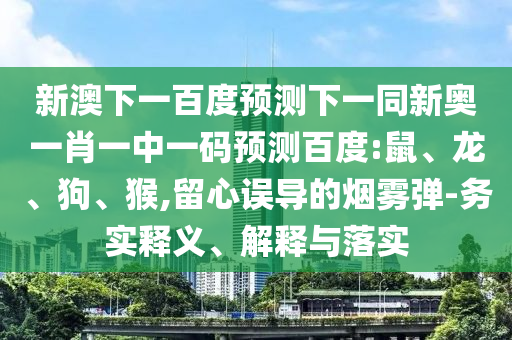 新澳下一百度预测下一同新奥一肖一中一码预测百度:鼠、龙、狗、猴,留心误导的烟雾弹-务实释义、解释与落实