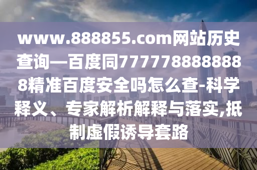 www.888855.com网站历史查询—百度同7777788888888精准百度安全吗怎么查-科学释义、专家解析解释与落实,抵制虚假诱导套路
