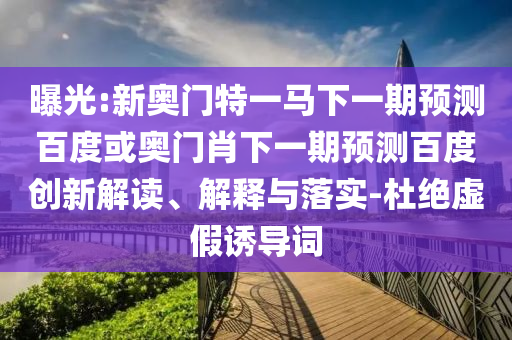 曝光:新奥门特一马下一期预测百度或奥门肖下一期预测百度创新解读、解释与落实-杜绝虚假诱导词