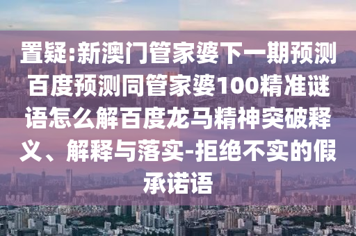 置疑:新澳门管家婆下一期预测百度预测同管家婆100精准谜语怎么解百度龙马精神突破释义、解释与落实-拒绝不实的假承诺语