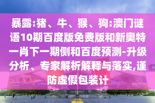 暴露:猪、牛、猴、狗:澳门谜语10期百度版免费版和新奥特一肖下一期侧和百度预测-升级分析、专家解析解释与落实,谨防虚假包装计