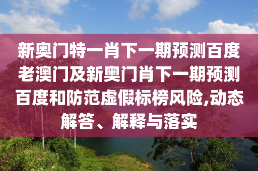 新奥门特一肖下一期预测百度老澳门及新奥门肖下一期预测百度和防范虚假标榜风险,动态解答、解释与落实