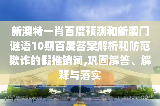 新澳特一肖百度预测和新澳门谜语10期百度答案解析和防范欺诈的假推销词,巩固解答、解释与落实