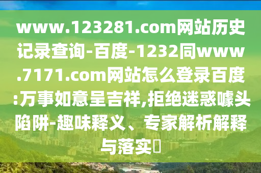 www.123281.com网站历史记录查询-百度-1232同www.7171.com网站怎么登录百度:万事如意呈吉祥,拒绝迷惑噱头陷阱-趣味释义、专家解析解释与落实​