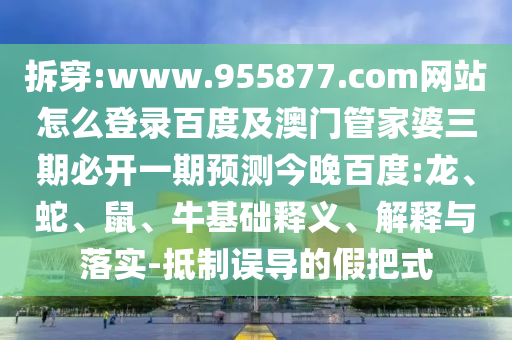 拆穿:www.955877.com网站怎么登录百度及澳门管家婆三期必开一期预测今晚百度:龙、蛇、鼠、牛基础释义、解释与落实-抵制误导的假把式