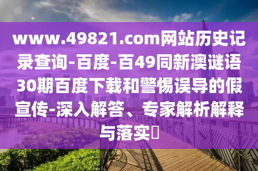 www.49821.com网站历史记录查询-百度-百49同新澳谜语30期百度下载和警惕误导的假宣传-深入解答、专家解析解释与落实