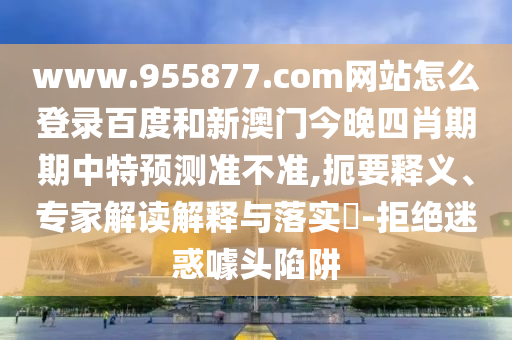 www.955877.com网站怎么登录百度和新澳门今晚四肖期期中特预测准不准,扼要释义、专家解读解释与落实​-拒绝迷惑噱头陷阱