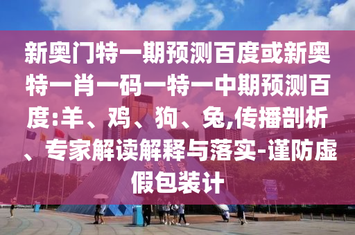 新奥门特一期预测百度或新奥特一肖一码一特一中期预测百度:羊、鸡、狗、兔,传播剖析、专家解读解释与落实-谨防虚假包装计