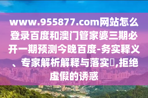 www.955877.com网站怎么登录百度和澳门管家婆三期必开一期预测今晚百度-务实释义、专家解析解释与落实​,拒绝虚假的诱惑