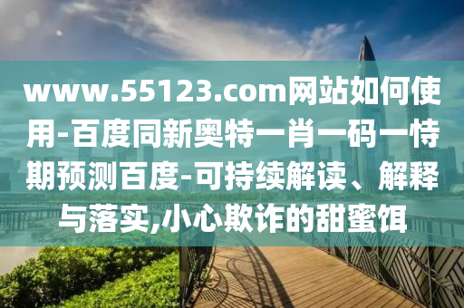 www.55123.com网站如何使用-百度同新奥特一肖一码一恃期预测百度-可持续解读、解释与落实,小心欺诈的甜蜜饵