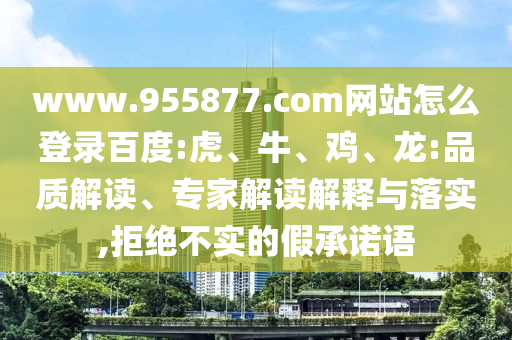 www.955877.com网站怎么登录百度:虎、牛、鸡、龙:品质解读、专家解读解释与落实,拒绝不实的假承诺语