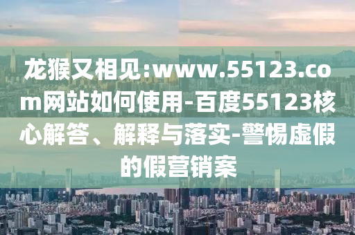 龙猴又相见:www.55123.com网站如何使用-百度55123核心解答、解释与落实-警惕虚假的假营销案