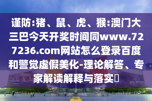 谨防:猪、鼠、虎、猴:澳门大三巴今天开奖时间同www.727236.com网站怎么登录百度和警觉虚假美化-理论解答、专家解读解释与落实