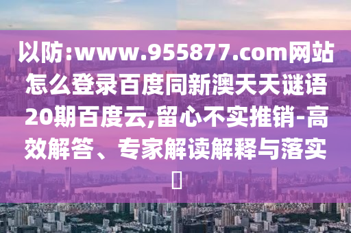 以防:www.955877.com网站怎么登录百度同新澳天天谜语20期百度云,留心不实推销-高效解答、专家解读解释与落实​