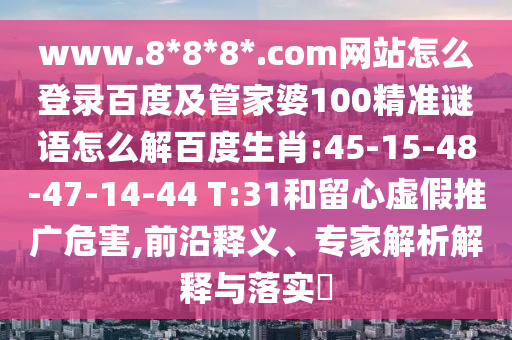 www.8*8*8*.com网站怎么登录百度及管家婆100精准谜语怎么解百度生肖:45-15-48-47-14-44 T:31和留心虚假推广危害,前沿释义、专家解析解释与落实