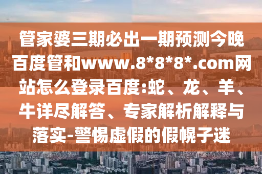 管家婆三期必出一期预测今晚百度管和www.8*8*8*.com网站怎么登录百度:蛇、龙、羊、牛详尽解答、专家解析解释与落实-警惕虚假的假幌子迷