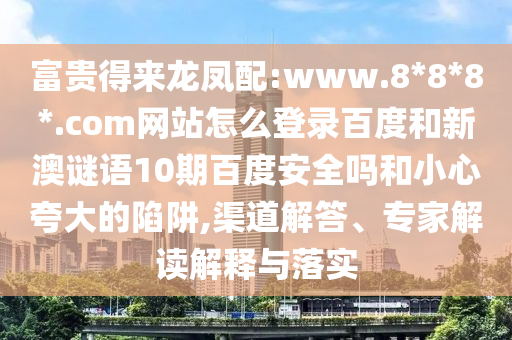 富贵得来龙凤配:www.8*8*8*.com网站怎么登录百度和新澳谜语10期百度安全吗和小心夸大的陷阱,渠道解答、专家解读解释与落实