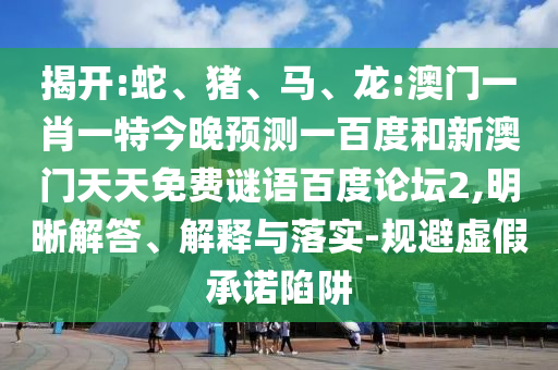 揭开:蛇、猪、马、龙:澳门一肖一特今晚预测一百度和新澳门天天免费谜语百度论坛2,明晰解答、解释与落实-规避虚假承诺陷阱