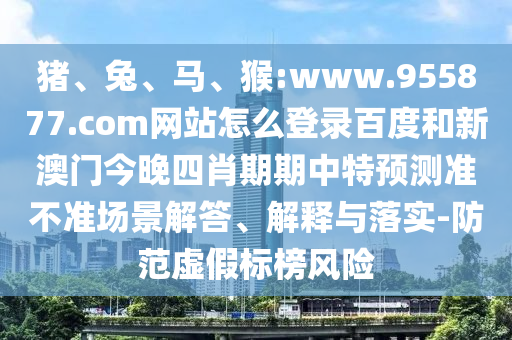 猪、兔、马、猴:www.955877.com网站怎么登录百度和新澳门今晚四肖期期中特预测准不准场景解答、解释与落实-防范虚假标榜风险