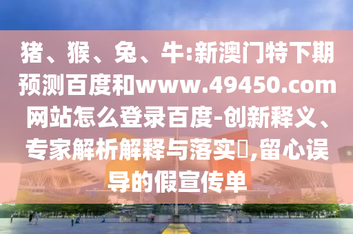 猪、猴、兔、牛:新澳门特下期预测百度和www.49450.com网站怎么登录百度-创新释义、专家解析解释与落实​,留心误导的假宣传单
